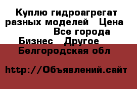 Куплю гидроагрегат разных моделей › Цена ­ 1 000 - Все города Бизнес » Другое   . Белгородская обл.